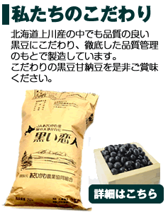 私達のこだわり-北海道上川産の中でも品質の良い黒豆にこだわり、徹底した安全管理のもとで製造しています。こだわりの「黒豆甘納豆」をぜひご賞味ください。
